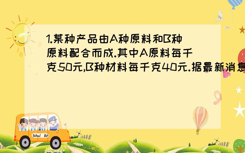 1.某种产品由A种原料和B种原料配合而成.其中A原料每千克50元,B种材料每千克40元.据最新消息,这种原料过几天要调价.A种原料价格上涨百分之10,B种原料价格下降百分之15,经核算,产品的成本任