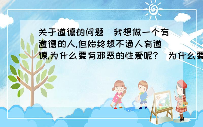 关于道德的问题（我想做一个有道德的人,但始终想不通人有道德,为什么要有邪恶的性爱呢?）为什么要有性爱?为什么我这个年龄会有这么多邪念,我甚至有时控制不住自己先去做坏事,但是我