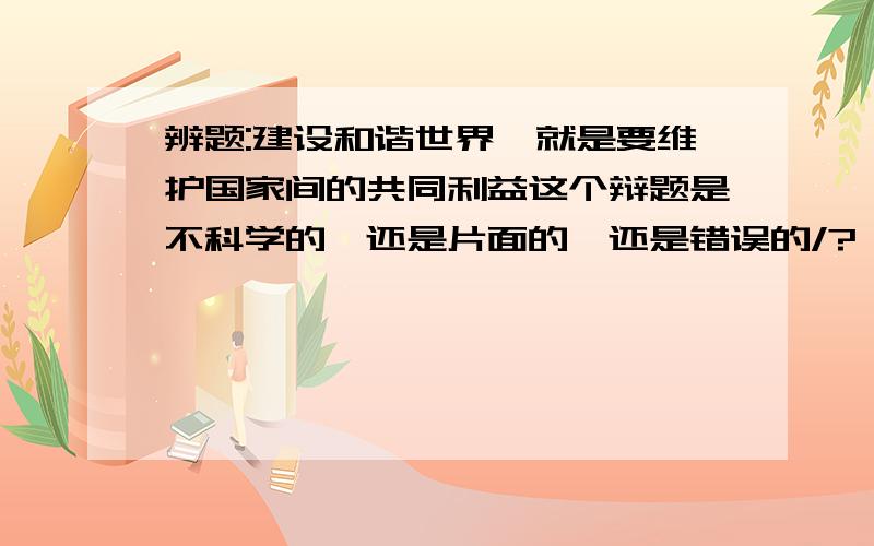 辨题:建设和谐世界,就是要维护国家间的共同利益这个辩题是不科学的,还是片面的,还是错误的/?