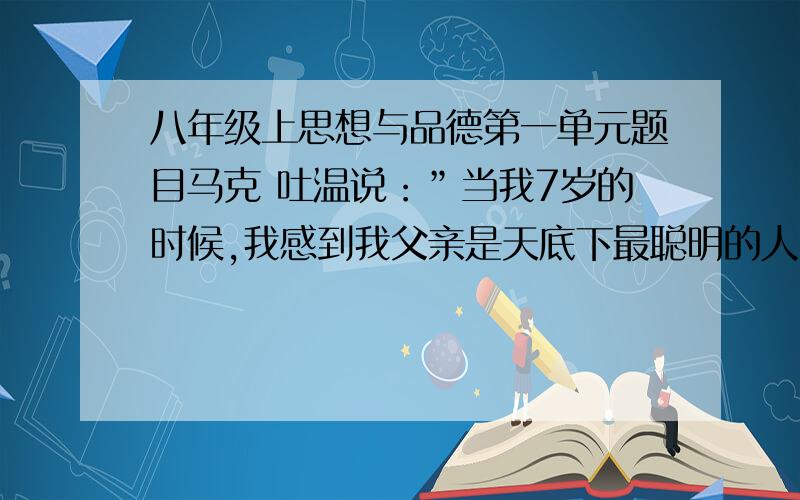 八年级上思想与品德第一单元题目马克 吐温说：”当我7岁的时候,我感到我父亲是天底下最聪明的人；当我14岁时,我感到我父亲是天底下最不通情达理的人；当我21岁时,我忽然发现我父亲还