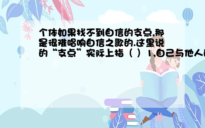 个体如果找不到自信的支点,那是很难唱响自信之歌的.这里说的“支点”实际上指（ ）1,自己与他人的差距和自身的不足.2,自己一个个荣誉的获得和一次次成功的经验.3,自己突出的优点和长