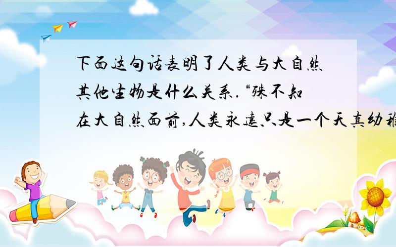 下面这句话表明了人类与大自然其他生物是什么关系.“殊不知在大自然面前,人类永远只是一个天真幼稚的孩童,只是大自然机体上普通的一部分,正像一株小草只是她的普通一部分一样.”