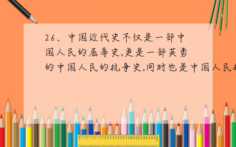 26、中国近代史不仅是一部中国人民的屈辱史,更是一部英勇的中国人民的抗争史,同时也是中国人民探索救国救民道路的探索史.学习这段历史,你对其中的哪一段斗争,或哪一位爱国志士或哪一