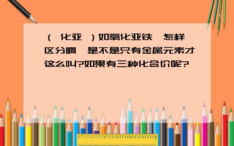 （ 化亚 ）如氧化亚铁,怎样区分啊,是不是只有金属元素才这么叫?如果有三种化合价呢?