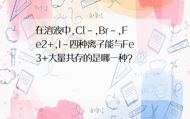 在溶液中,Cl-,Br-,Fe2+,I-四种离子能与Fe3+大量共存的是哪一种?