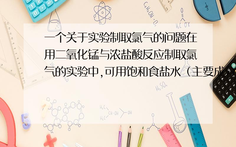 一个关于实验制取氯气的问题在用二氧化锰与浓盐酸反应制取氯气的实验中,可用饱和食盐水（主要成分是氯化钠）与浓硫酸分别除去氯气中混有的氯化氢和水蒸气.那么,用氯化钠（饱和食盐