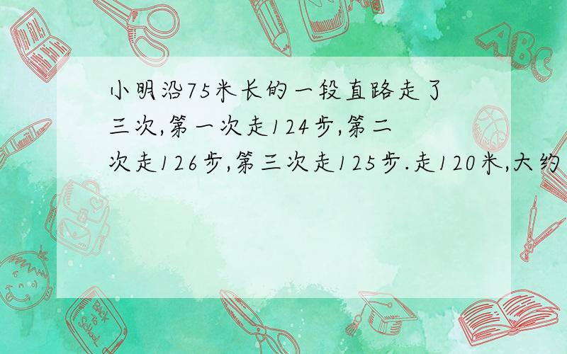 小明沿75米长的一段直路走了三次,第一次走124步,第二次走126步,第三次走125步.走120米,大约要走多少小明沿75米长的一段直路走了三次,第一次走了124步,第二次走了126步,第三次走了125步.照这样