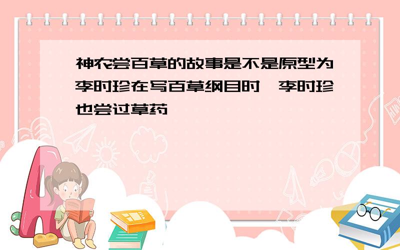 神农尝百草的故事是不是原型为李时珍在写百草纲目时,李时珍也尝过草药