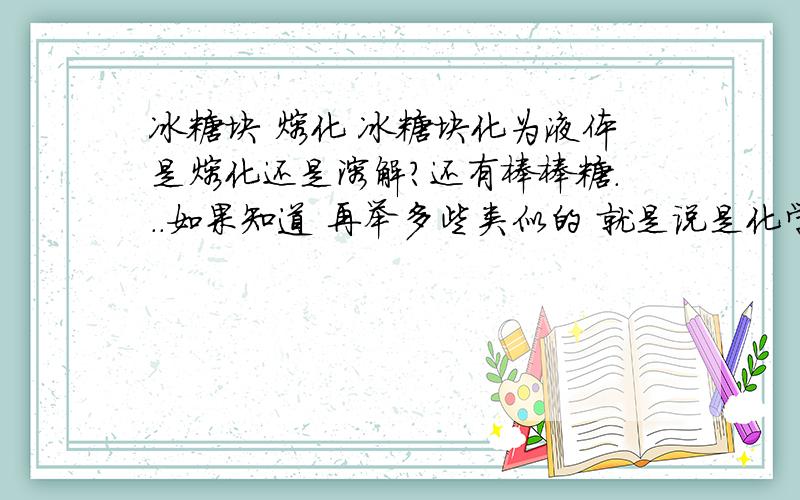 冰糖块 熔化 冰糖块化为液体是熔化还是溶解?还有棒棒糖...如果知道 再举多些类似的 就是说是化学反应还是物理现象 不好意思补充多一点 溶与水中