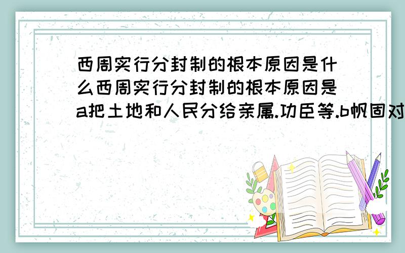 西周实行分封制的根本原因是什么西周实行分封制的根本原因是a把土地和人民分给亲属.功臣等.b帆固对西周的统治c让诸侯给天子缴纳贡品d炫耀西周的强大