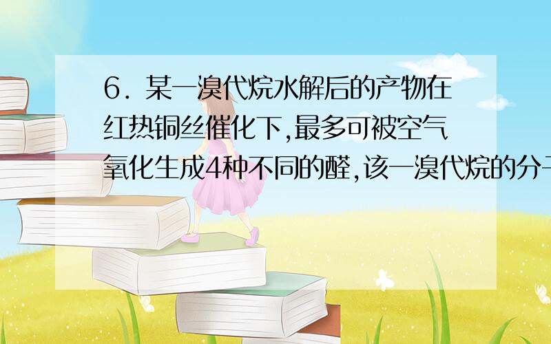 6．某一溴代烷水解后的产物在红热铜丝催化下,最多可被空气氧化生成4种不同的醛,该一溴代烷的分子式可能是A．C4H9Br B．C5H11Br C．C6H13Br D．C7H15Br