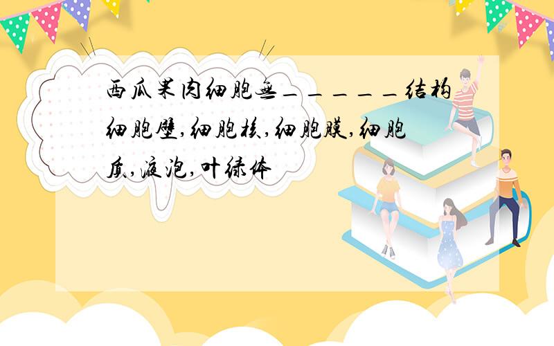 西瓜果肉细胞无_____结构细胞壁,细胞核,细胞膜,细胞质,液泡,叶绿体