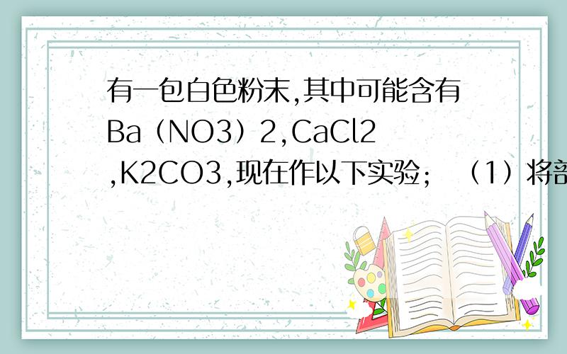 有一包白色粉末,其中可能含有Ba（NO3）2,CaCl2,K2CO3,现在作以下实验； （1）将部分粉末加入水中,震荡,有白色沉淀生成； （2）向（1）的悬浊液中加入过量稀硝酸,白色沉淀消失,并有气泡产生