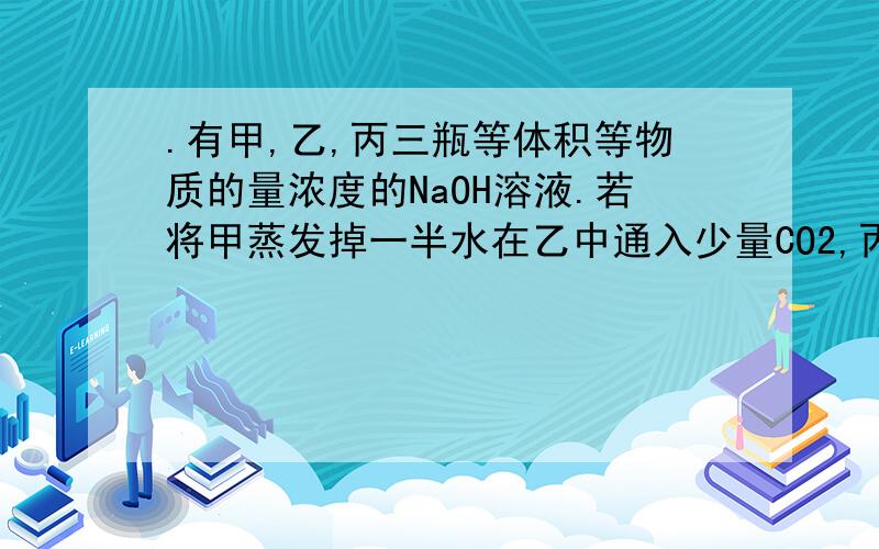 .有甲,乙,丙三瓶等体积等物质的量浓度的NaOH溶液.若将甲蒸发掉一半水在乙中通入少量CO2,丙不变然后滴加指示剂酚酞\甲基橙后,用同浓度的HCl溶液滴定至完全反应后,所需溶液体积 A甲=丙＞乙/