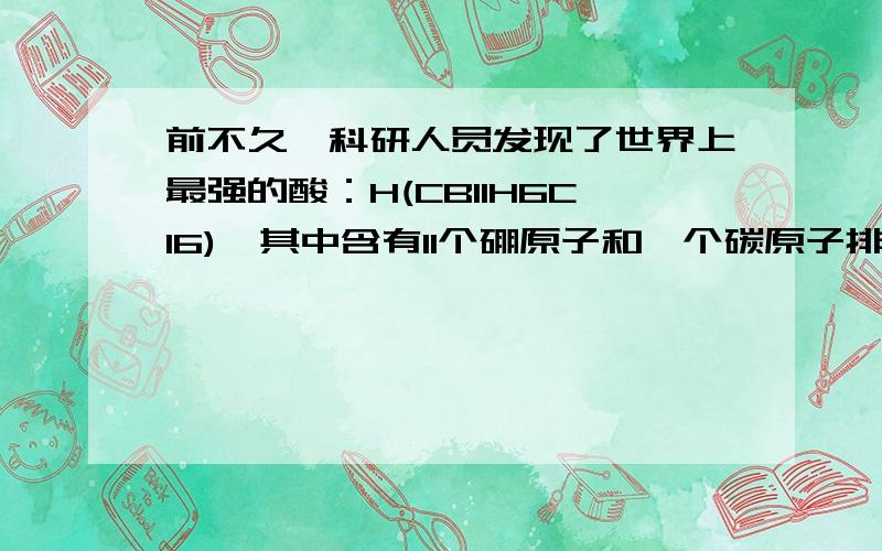 前不久,科研人员发现了世界上最强的酸：H(CB11H6Cl6),其中含有11个硼原子和一个碳原子排列成的二十面...前不久,科研人员发现了世界上最强的酸：H(CB11H6Cl6),其中含有11个硼原子和一个碳原子