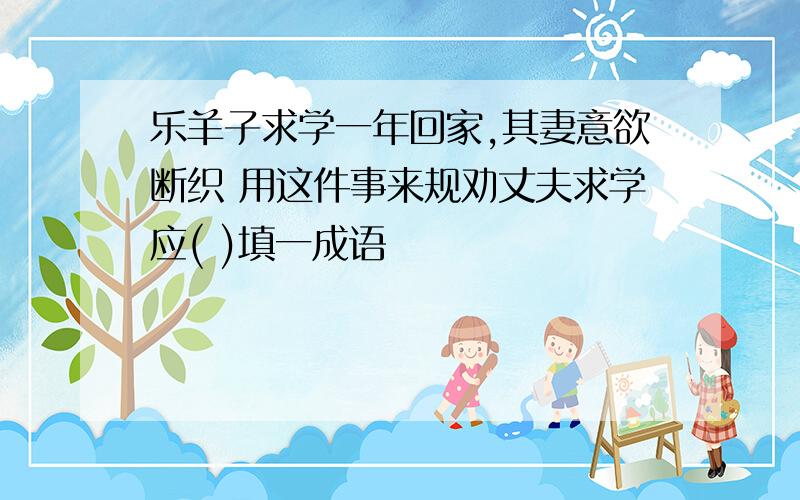 乐羊子求学一年回家,其妻意欲断织 用这件事来规劝丈夫求学应( )填一成语