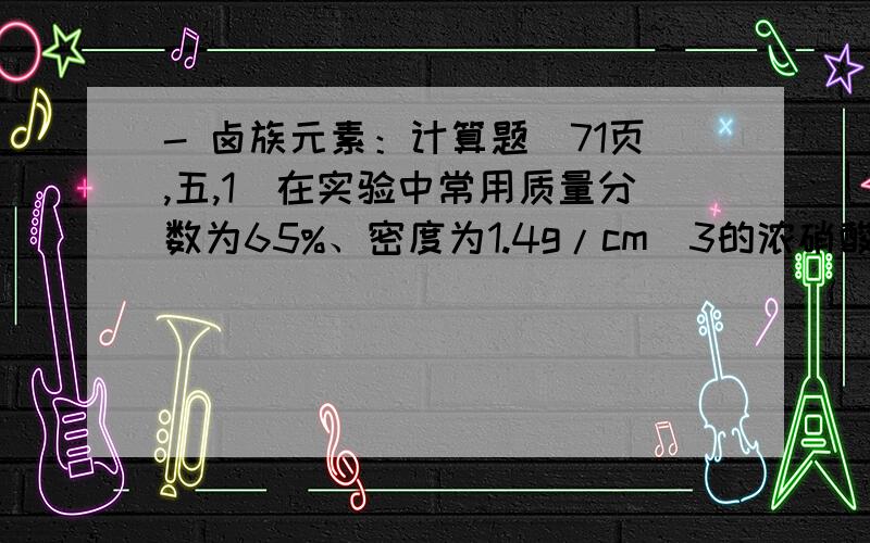 - 卤族元素：计算题（71页,五,1）在实验中常用质量分数为65%、密度为1.4g/cm^3的浓硝酸.计算：1.\x05此浓硝酸中HNO3的物质的量浓度；答：14.4mol/L13.8mol/L 不知道结果为什么总是这样出来.2.\x05配