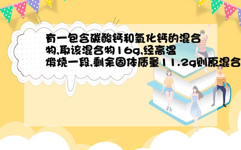 有一包含碳酸钙和氧化钙的混合物,取该混合物16g,经高温煅烧一段,剩余固体质量11.2g则原混合物中钙元素质量答案给的是28%