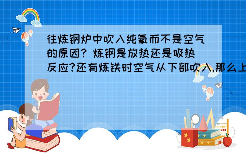 往炼钢炉中吹入纯氧而不是空气的原因? 炼钢是放热还是吸热反应?还有炼铁时空气从下部吹入,那么上部还是下部温度高呢?为什么,这三个问题都要原因!速度,好的追加高分!