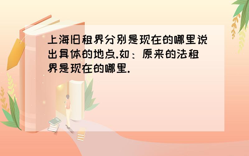 上海旧租界分别是现在的哪里说出具体的地点.如：原来的法租界是现在的哪里.