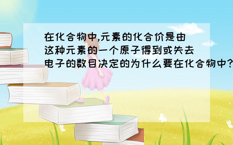 在化合物中,元素的化合价是由这种元素的一个原子得到或失去电子的数目决定的为什么要在化合物中?元素的化合价不是固定的吗?