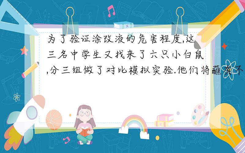 为了验证涂改液的危害程度,这三名中学生又找来了六只小白鼠,分三组做了对比模拟实验.他们将蘸有不等量二氯甲烷.三氯乙烷和对二甲苯三种试剂的棉花,放进两组小白鼠的笼子边上.试剂用