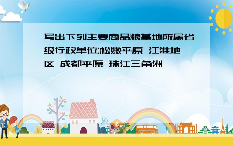 写出下列主要商品粮基地所属省级行政单位:松嫩平原 江淮地区 成都平原 珠江三角洲