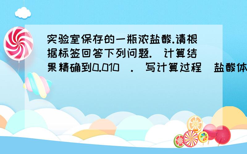 实验室保存的一瓶浓盐酸.请根据标签回答下列问题.（计算结果精确到0.010）.（写计算过程）盐酸体积：500mlHCL相对分子质量：36.5密度：1.19g/cm 3质量分是：37%（写计算过程） 实验室保存的一