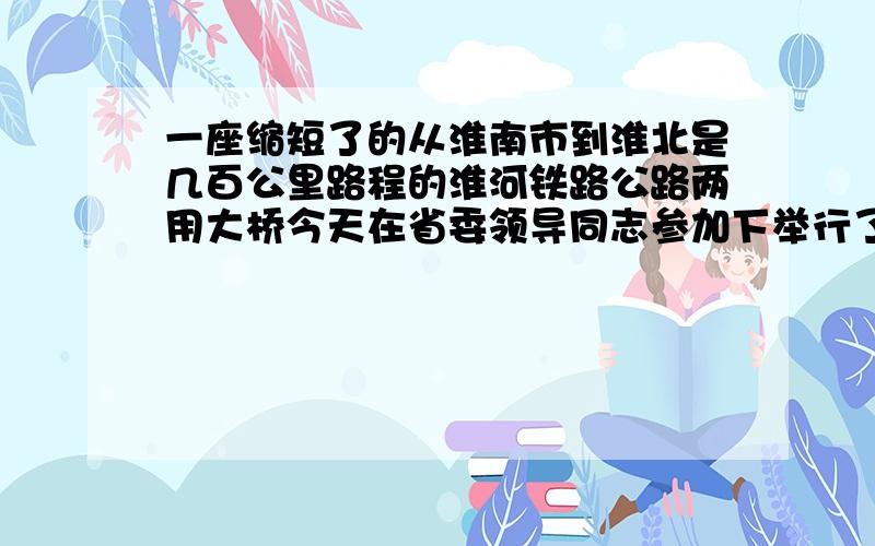 一座缩短了的从淮南市到淮北是几百公里路程的淮河铁路公路两用大桥今天在省委领导同志参加下举行了通车典礼.1 分成四个短句 2每句要包含一个要点 3句与句之间要连贯