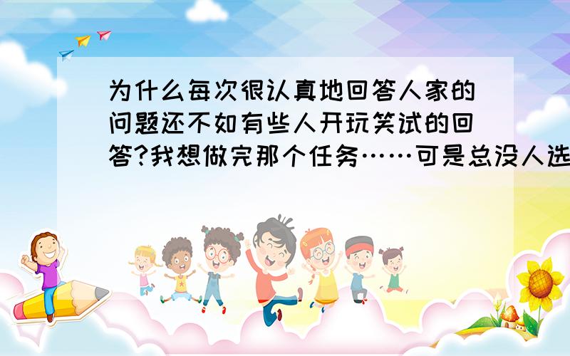 为什么每次很认真地回答人家的问题还不如有些人开玩笑试的回答?我想做完那个任务……可是总没人选我的答案作为满意答案