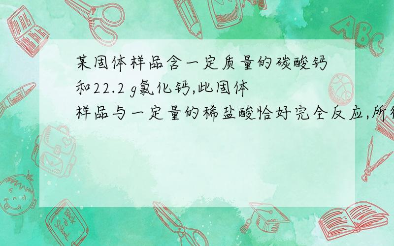 某固体样品含一定质量的碳酸钙和22.2 g氯化钙,此固体样品与一定量的稀盐酸恰好完全反应,所得溶液的质量为 100.8 g,测得溶液中钙元素的质量为12 g.试计算：（1）反应后所得溶液中溶质的质