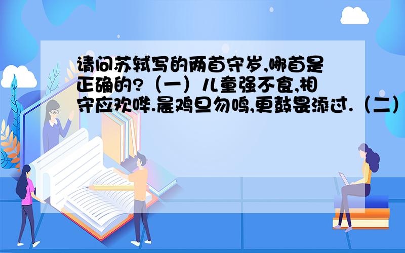 请问苏轼写的两首守岁,哪首是正确的?（一）儿童强不食,相守应欢哗.晨鸡旦勿鸣,更鼓畏添过.（二）明年岂无年,心事恐蹉跎.努力尽今夕,少年犹可夸!苏轼的两首守岁