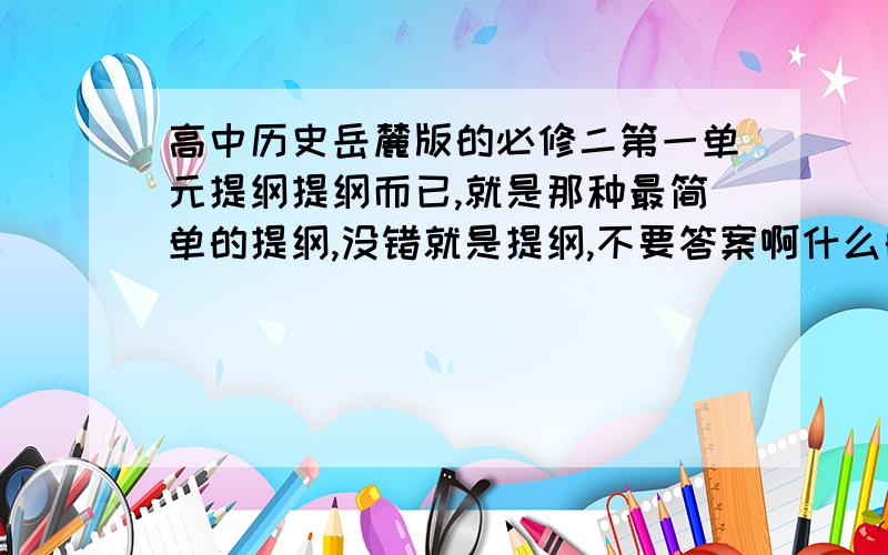 高中历史岳麓版的必修二第一单元提纲提纲而已,就是那种最简单的提纲,没错就是提纲,不要答案啊什么的,不要展开,一个大概知识点的提纲