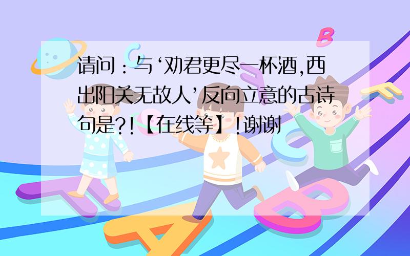 请问：与‘劝君更尽一杯酒,西出阳关无故人’反向立意的古诗句是?!【在线等】!谢谢