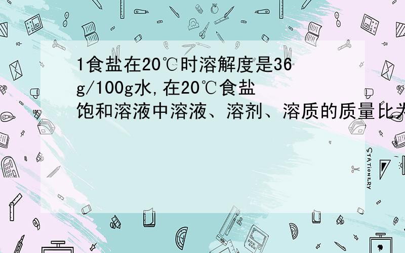 1食盐在20℃时溶解度是36g/100g水,在20℃食盐饱和溶液中溶液、溶剂、溶质的质量比为 ：：：.2有A、B、C三种物质,在20℃时分别溶解在水里制成饱和溶液.已知：A物质1克溶解在10克水里；B物质15