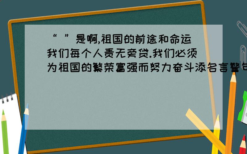 “ ”是啊,祖国的前途和命运我们每个人责无旁贷.我们必须为祖国的繁荣富强而努力奋斗添名言警句