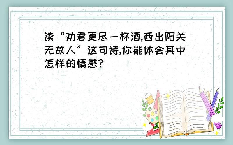 读“劝君更尽一杯酒,西出阳关无故人”这句诗,你能体会其中怎样的情感?