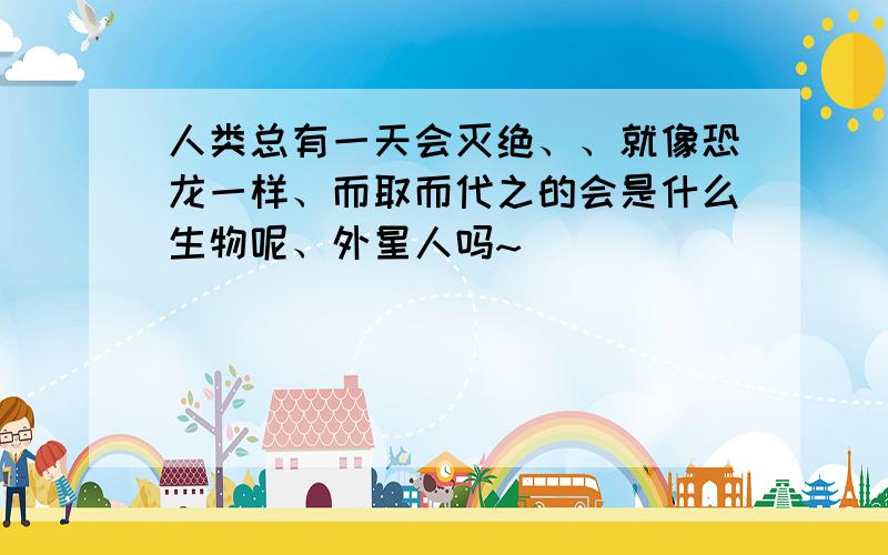 人类总有一天会灭绝、、就像恐龙一样、而取而代之的会是什么生物呢、外星人吗~