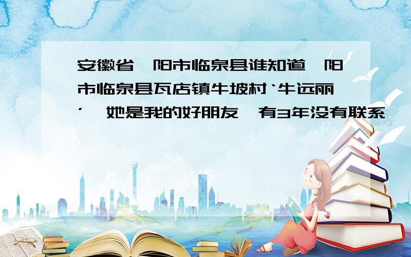 安徽省阜阳市临泉县谁知道阜阳市临泉县瓦店镇牛坡村‘牛远丽’,她是我的好朋友,有3年没有联系,