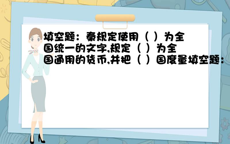 填空题：秦规定使用（ ）为全国统一的文字,规定（ ）为全国通用的货币,并把（ ）国度量填空题：秦规定使用（ ）为全国统一的文字,规定（ ）为全国通用的货币,并把（ ）国度量衡的标准