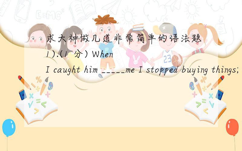 求大神做几道非常简单的语法题1).(1 分) When I caught him _____me I stopped buying things; there and started dealing with another shop.A.cheat B.cheating C.to cheat D.to be cheating 2).(1 分) ______with the size of the whole earth,the h