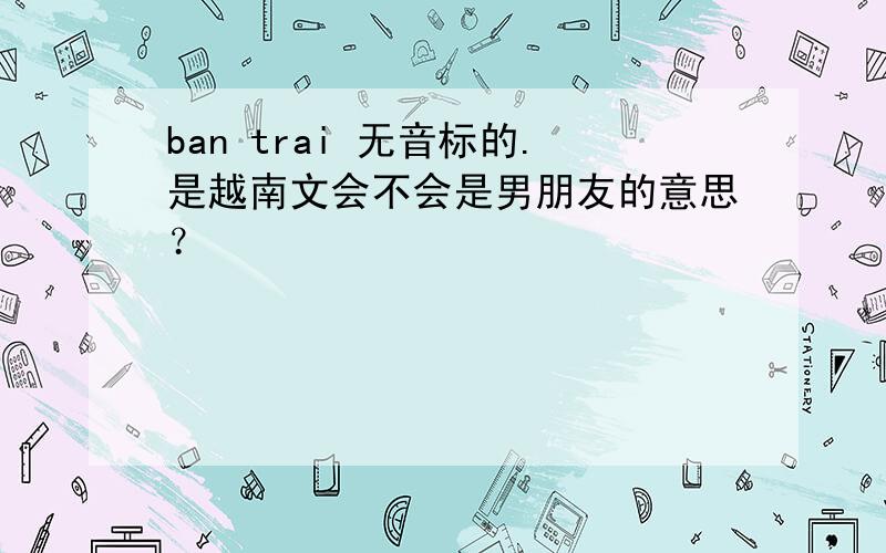 ban trai 无音标的.是越南文会不会是男朋友的意思？