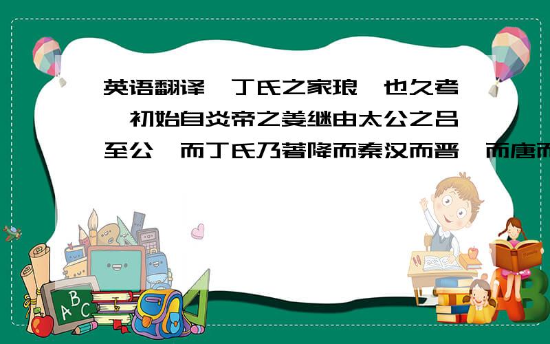 英语翻译吾丁氏之家琅琊也久考厥初始自炎帝之姜继由太公之吕至公伋而丁氏乃著降而秦汉而晋隋而唐而宋虽代有伟人非罹兵燹即失流迁谱系难稽杞宋无徵谨按元末铁枪祖讳兴原籍湖广武昌