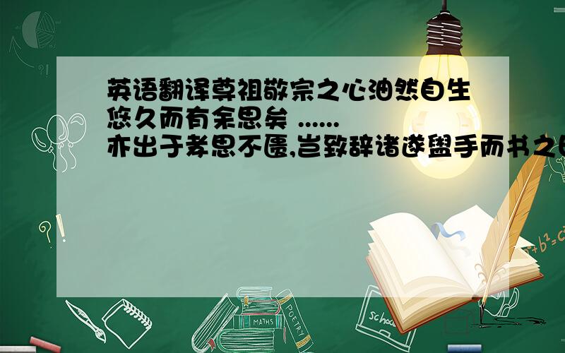 英语翻译尊祖敬宗之心油然自生悠久而有余思矣 ......亦出于孝思不匮,岂致辞诸遂盥手而书之曰美哉大哉....此真金氏之大诠不谓非大同,而小之世,世事守勿替引之,则斯谱其将与天地无穷乎是