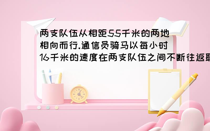 两支队伍从相距55千米的两地相向而行.通信员骑马以每小时16千米的速度在两支队伍之间不断往返联络.已知算式解答这个问题已经没用了,谢谢你们