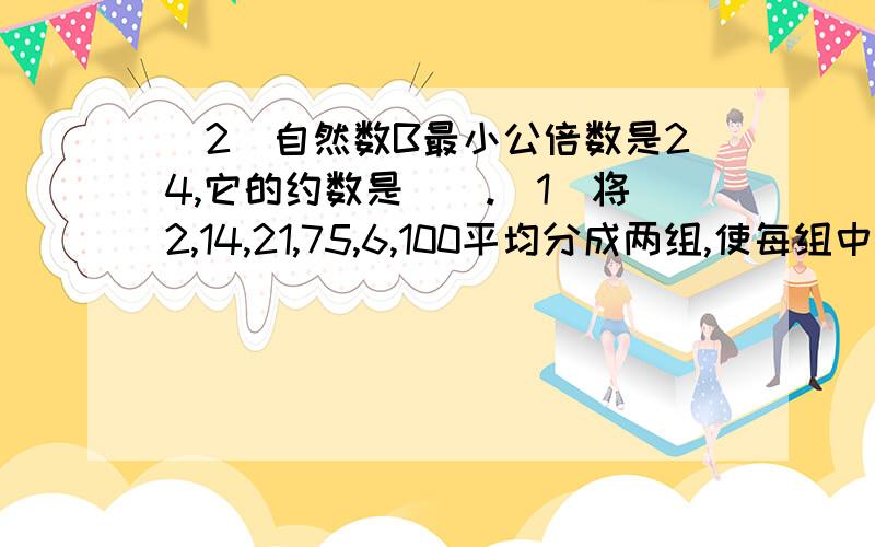 （2）自然数B最小公倍数是24,它的约数是（）.（1）将2,14,21,75,6,100平均分成两组,使每组中三个数的积相等,如何分?改成将12，14，21，75，100平均分成两组，使每组中三个数的积相等，如何分？