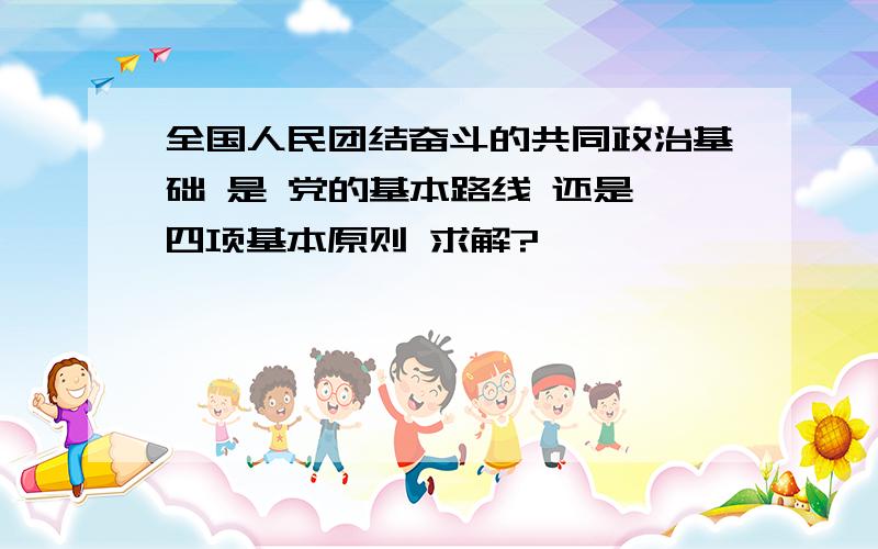 全国人民团结奋斗的共同政治基础 是 党的基本路线 还是 四项基本原则 求解?