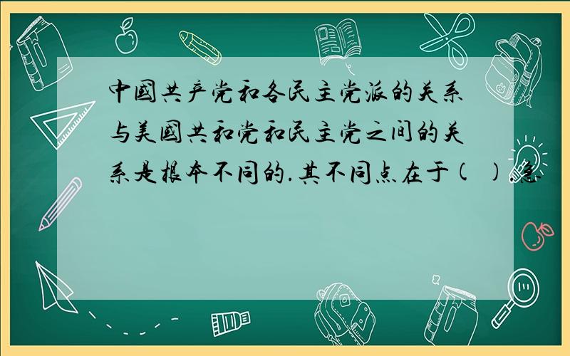 中国共产党和各民主党派的关系与美国共和党和民主党之间的关系是根本不同的.其不同点在于( ).急