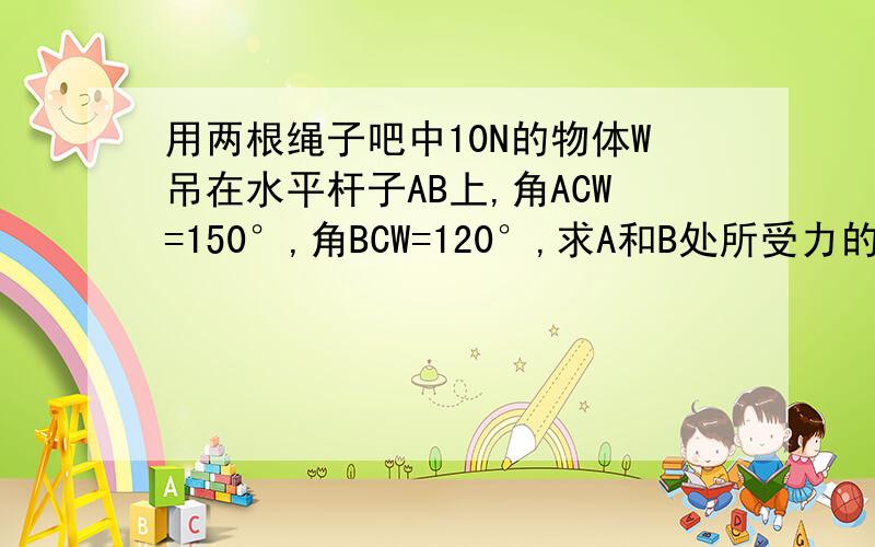 用两根绳子吧中10N的物体W吊在水平杆子AB上,角ACW=150°,角BCW=120°,求A和B处所受力的大小（绳子重量忽略不计）