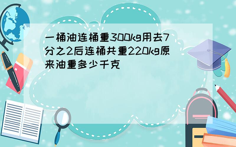 一桶油连桶重300kg用去7分之2后连桶共重220kg原来油重多少千克